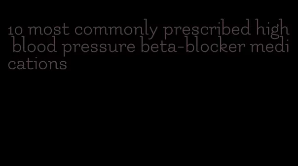 10 most commonly prescribed high blood pressure beta-blocker medications