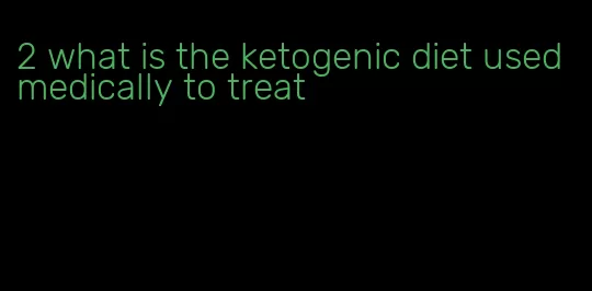 2 what is the ketogenic diet used medically to treat