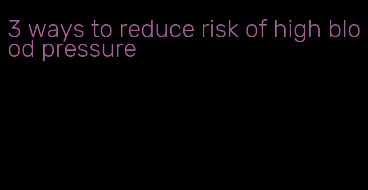 3 ways to reduce risk of high blood pressure