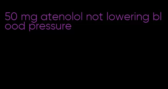 50 mg atenolol not lowering blood pressure