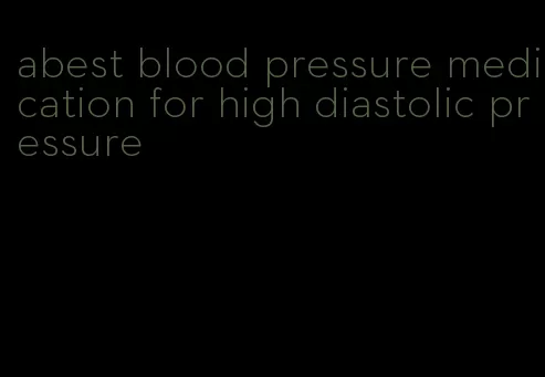 abest blood pressure medication for high diastolic pressure