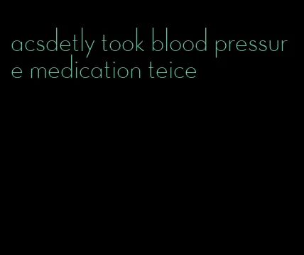 acsdetly took blood pressure medication teice