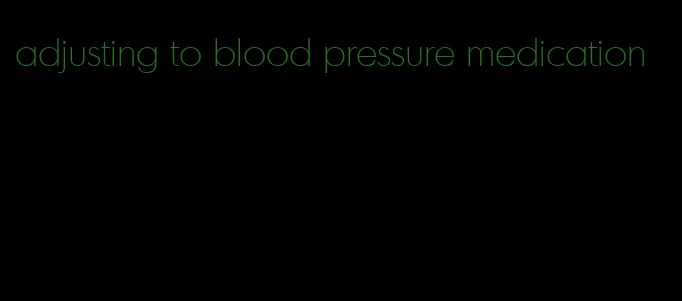 adjusting to blood pressure medication