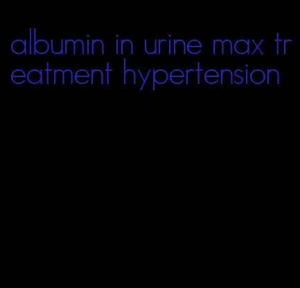 albumin in urine max treatment hypertension