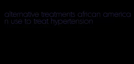 alternative treatments african american use to treat hypertension