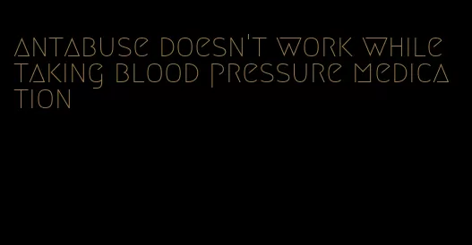 antabuse doesn't work while taking blood pressure medication