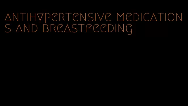 antihypertensive medications and breastfeeding
