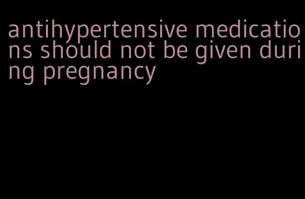antihypertensive medications should not be given during pregnancy