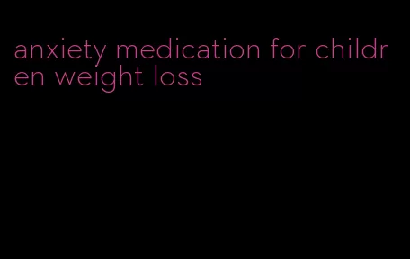 anxiety medication for children weight loss