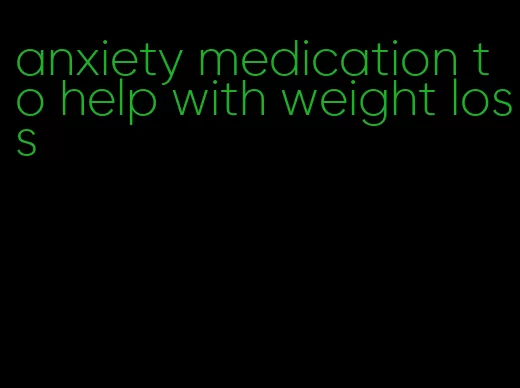 anxiety medication to help with weight loss