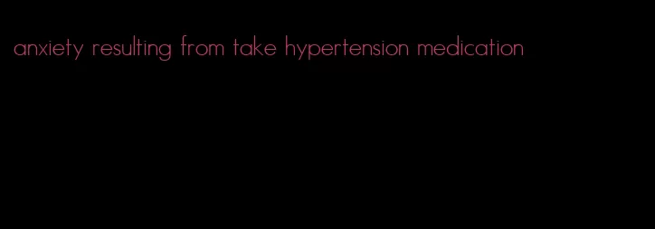 anxiety resulting from take hypertension medication