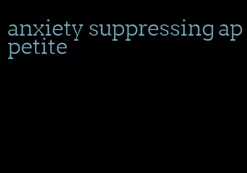 anxiety suppressing appetite