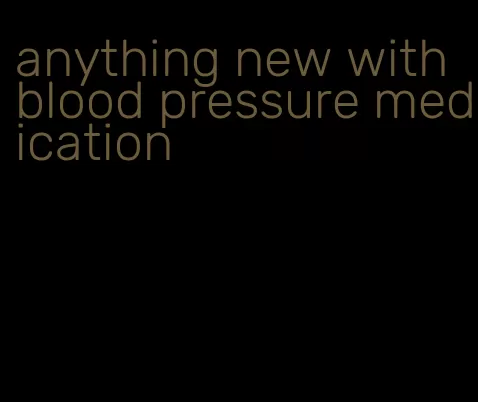 anything new with blood pressure medication