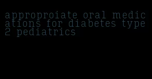 approproiate oral medications for diabetes type 2 pediatrics