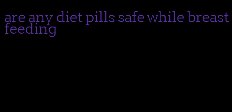 are any diet pills safe while breastfeeding