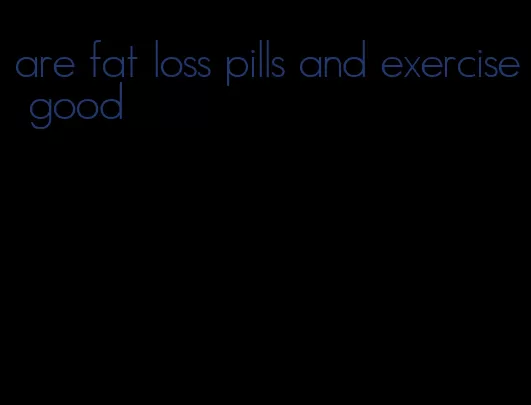 are fat loss pills and exercise good