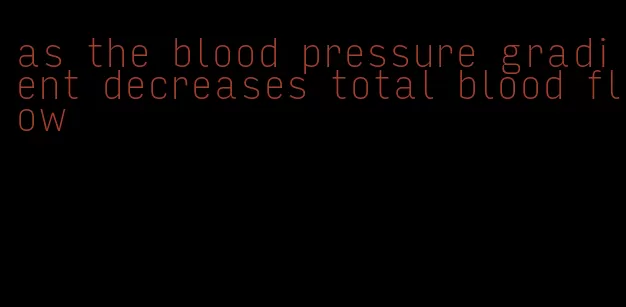 as the blood pressure gradient decreases total blood flow