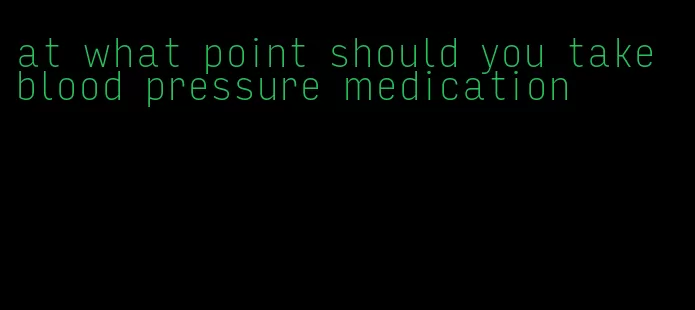 at what point should you take blood pressure medication