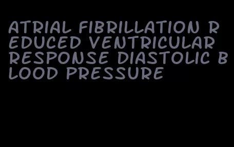 atrial fibrillation reduced ventricular response diastolic blood pressure