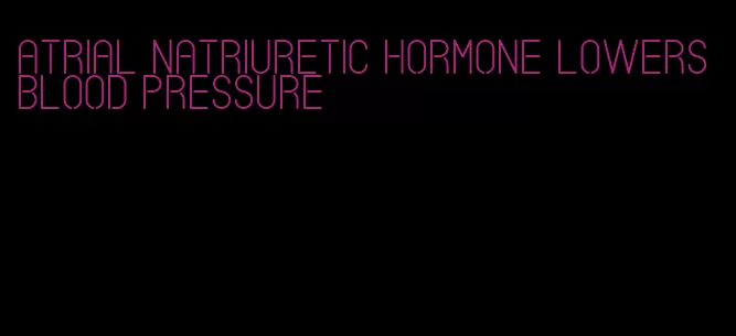 atrial natriuretic hormone lowers blood pressure