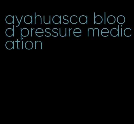 ayahuasca blood pressure medication