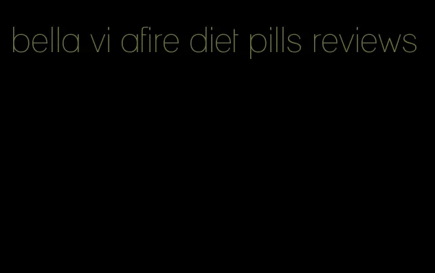bella vi afire diet pills reviews