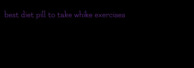 best diet pill to take whike exercises