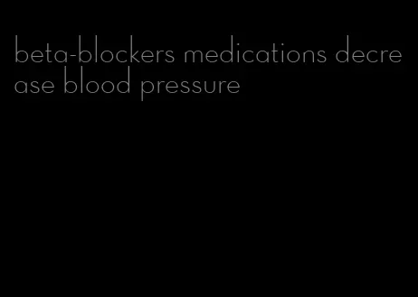 beta-blockers medications decrease blood pressure