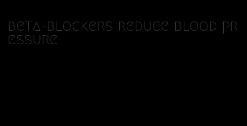 beta-blockers reduce blood pressure