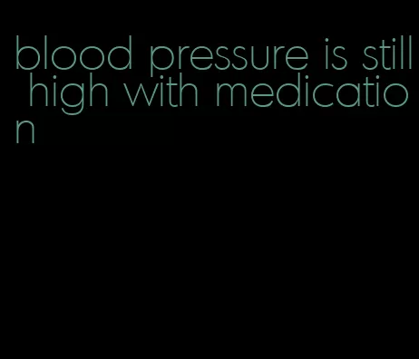 blood pressure is still high with medication