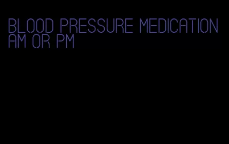 blood pressure medication am or pm