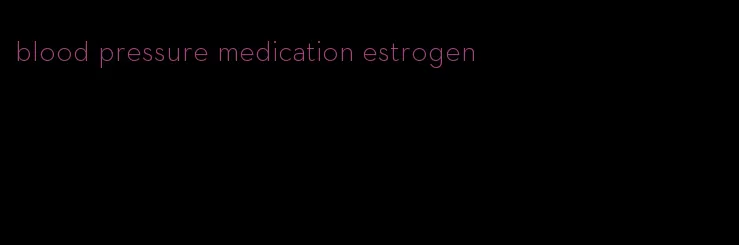 blood pressure medication estrogen