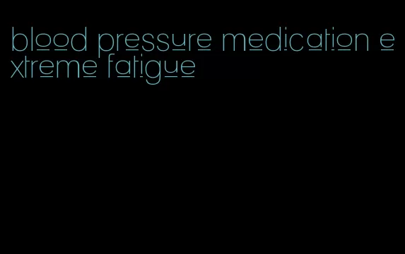 blood pressure medication extreme fatigue