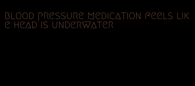 blood pressure medication feels like head is underwater