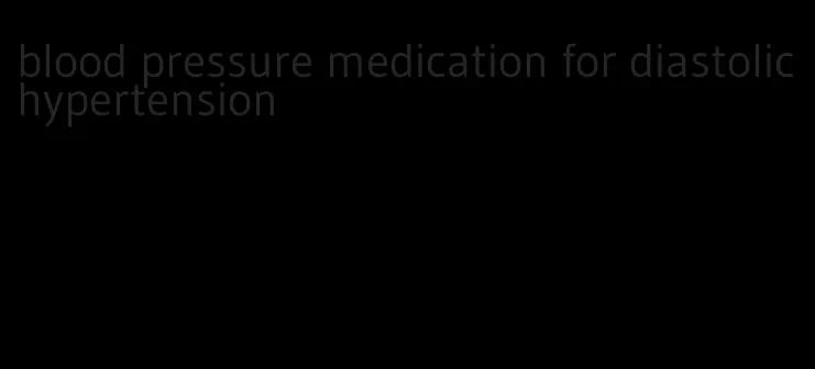 blood pressure medication for diastolic hypertension