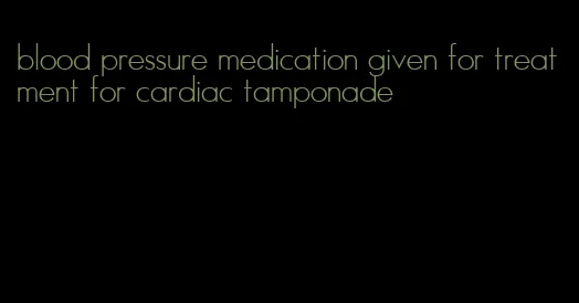 blood pressure medication given for treatment for cardiac tamponade