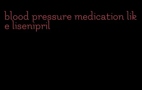 blood pressure medication like lisenipril