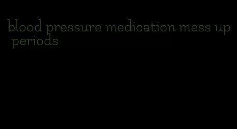 blood pressure medication mess up periods