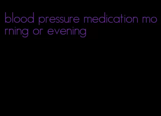 blood pressure medication morning or evening