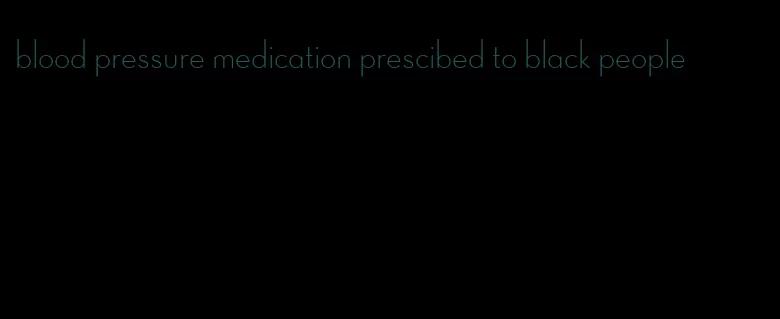 blood pressure medication prescibed to black people
