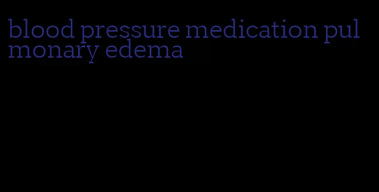 blood pressure medication pulmonary edema
