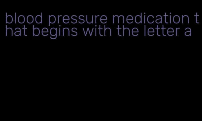 blood pressure medication that begins with the letter a