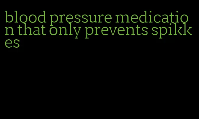 blood pressure medication that only prevents spikkes