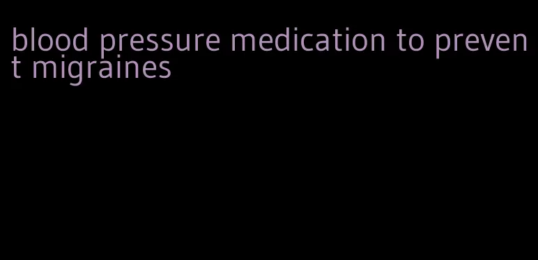 blood pressure medication to prevent migraines