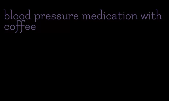 blood pressure medication with coffee
