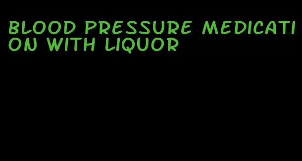 blood pressure medication with liquor