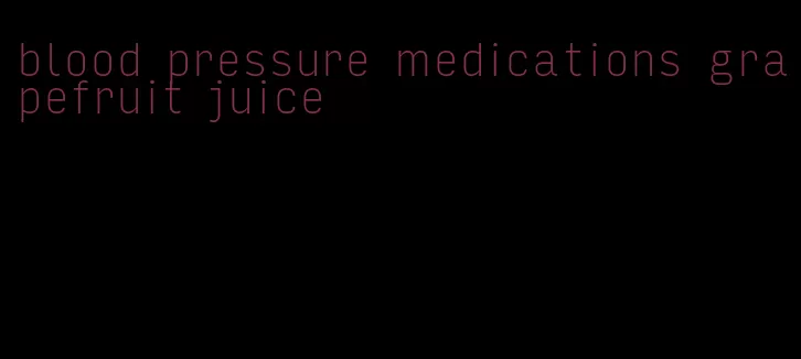 blood pressure medications grapefruit juice