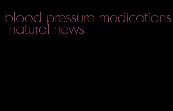 blood pressure medications natural news