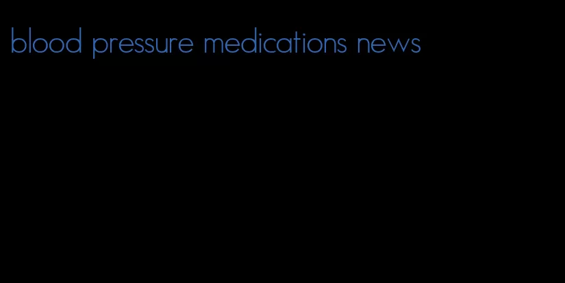 blood pressure medications news