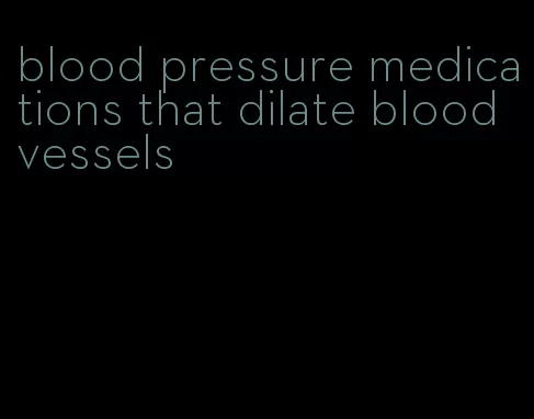 blood pressure medications that dilate blood vessels